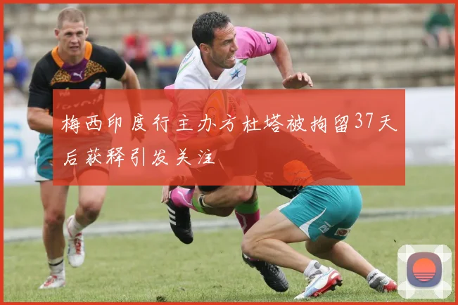 梅西印度行主办方杜塔被拘留37天后获释引发关注