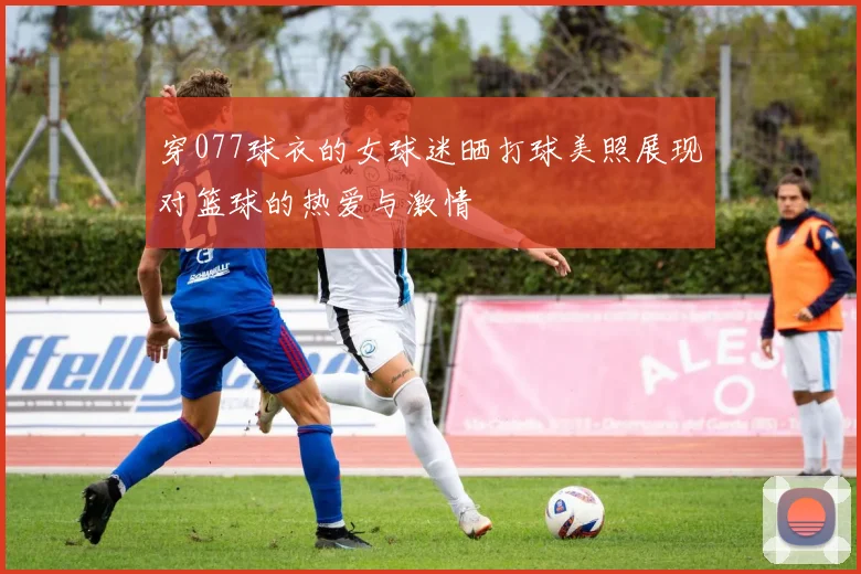 穿077球衣的女球迷晒打球美照展现对篮球的热爱与激情