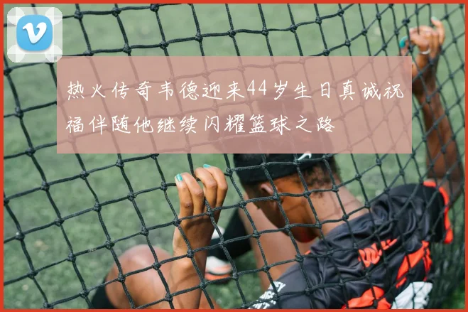 热火传奇韦德迎来44岁生日真诚祝福伴随他继续闪耀篮球之路