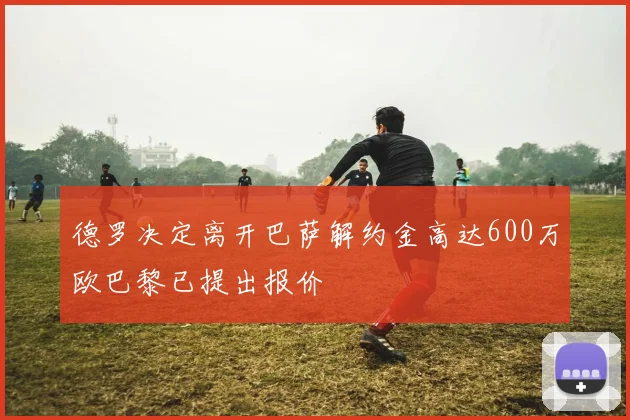 德罗决定离开巴萨解约金高达600万欧巴黎已提出报价