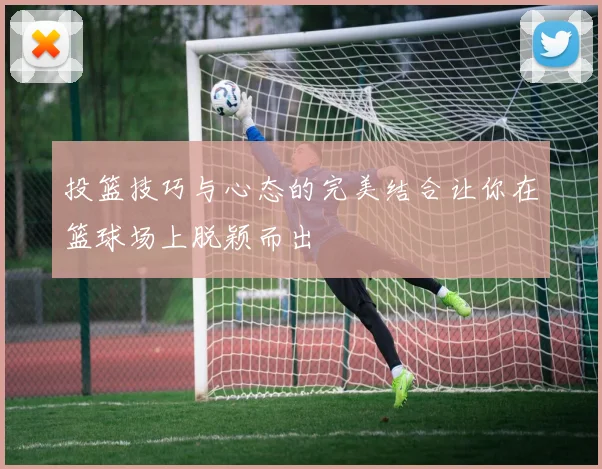 投篮技巧与心态的完美结合让你在篮球场上脱颖而出