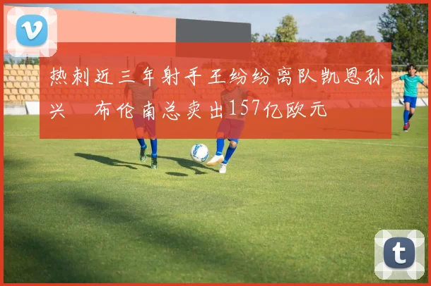 热刺近三年射手王纷纷离队凯恩孙兴慜布伦南总卖出157亿欧元