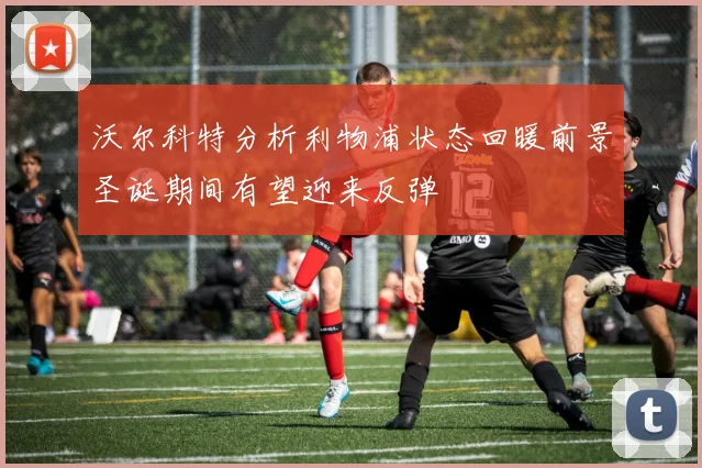 沃尔科特分析利物浦状态回暖前景圣诞期间有望迎来反弹