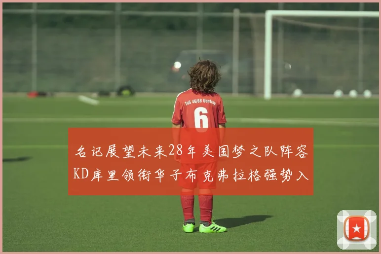 名记展望未来28年美国梦之队阵容KD库里领衔华子布克弗拉格强势入选