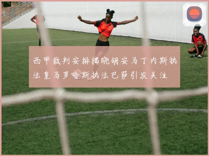 西甲裁判安排揭晓胡安马丁内斯执法皇马罗哈斯执法巴萨引发关注