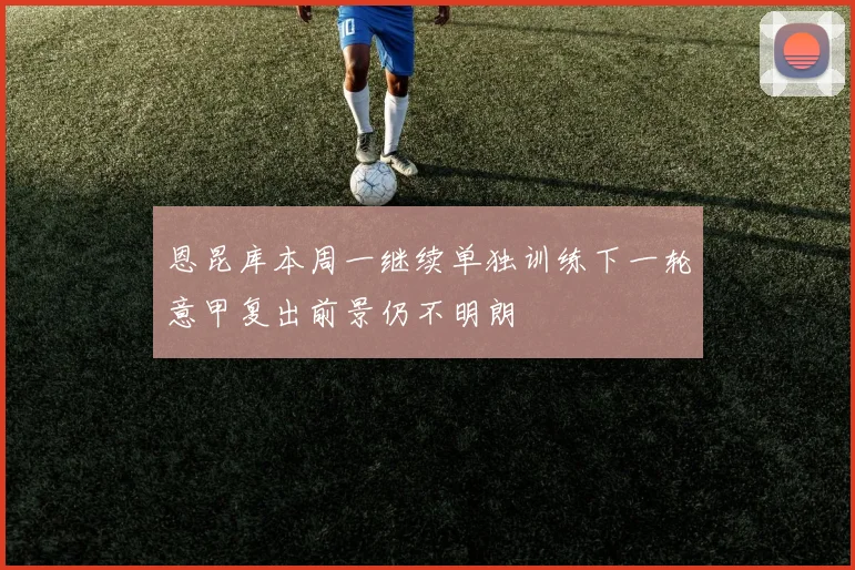 恩昆库本周一继续单独训练下一轮意甲复出前景仍不明朗