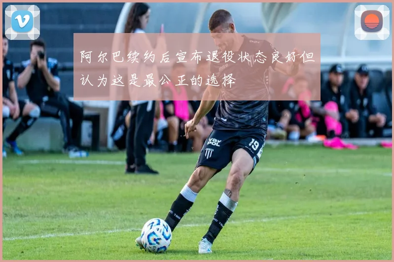 阿尔巴续约后宣布退役状态良好但认为这是最公正的选择