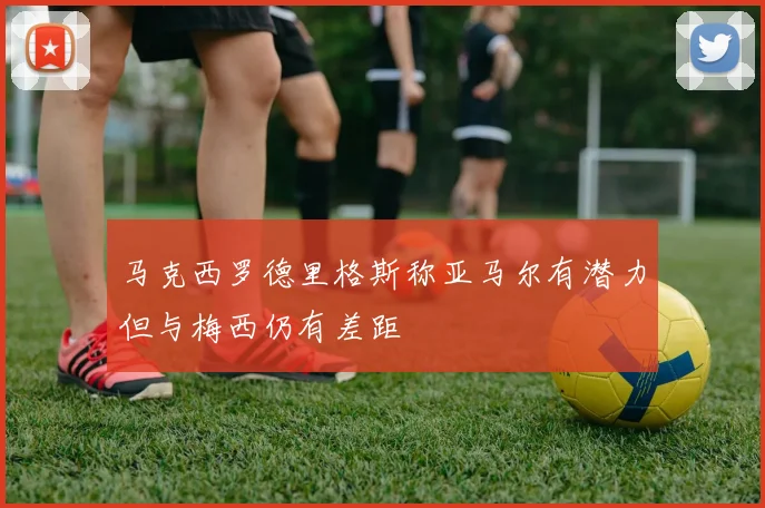 马克西罗德里格斯称亚马尔有潜力但与梅西仍有差距