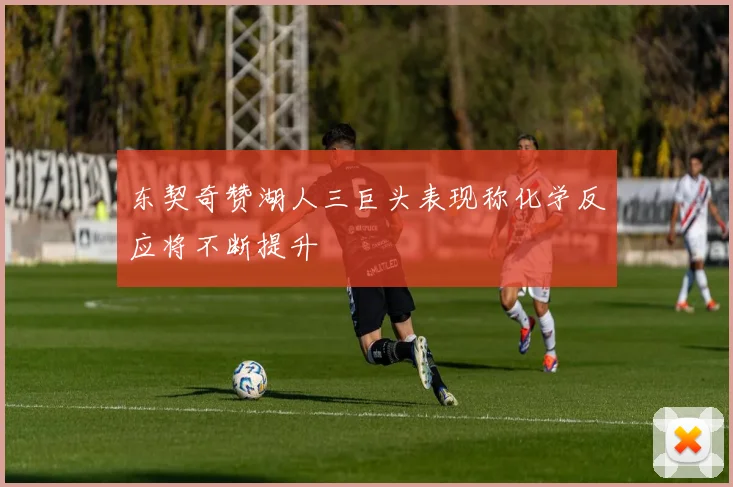 东契奇赞湖人三巨头表现称化学反应将不断提升