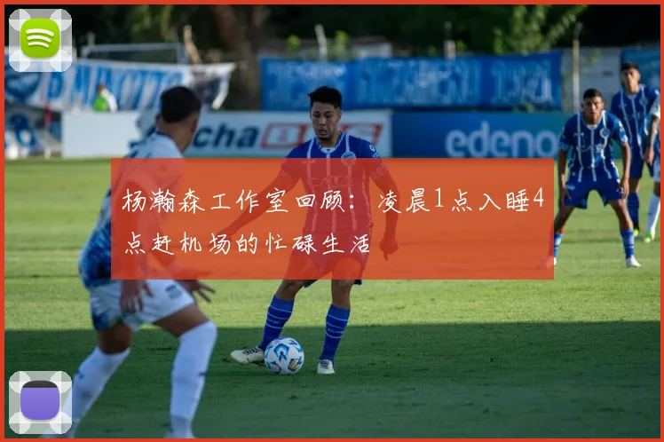 杨瀚森工作室回顾：凌晨1点入睡4点赶机场的忙碌生活